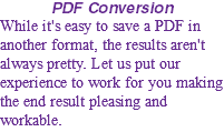 PDF Conversion While it's easy to save a PDF in another format, the results aren't always pretty. Let us put our experience to work for you making the end result pleasing and workable.
